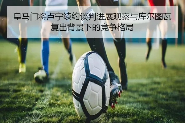 皇马门将卢宁续约谈判进展观察与库尔图瓦复出背景下的竞争格局