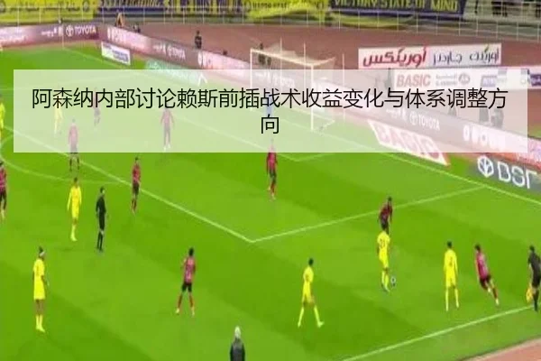 阿森纳内部讨论赖斯前插战术收益变化与体系调整方向