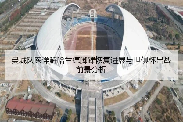 曼城队医详解哈兰德脚踝恢复进展与世俱杯出战前景分析