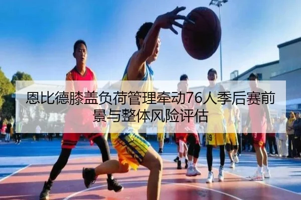 恩比德膝盖负荷管理牵动76人季后赛前景与整体风险评估